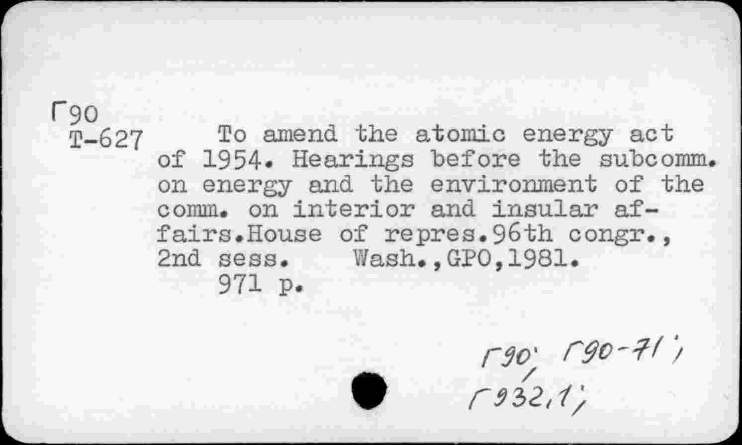 ﻿r 90
T-627 To ajnend the atomic energy act of 1954« Hearings before the subcomm, on energy and the environment of the comm, on interior and insular affairs.House of repres.96th congr., 2nd sess. Wash.,GPO,1981.
971 p.
C 91)2,1)